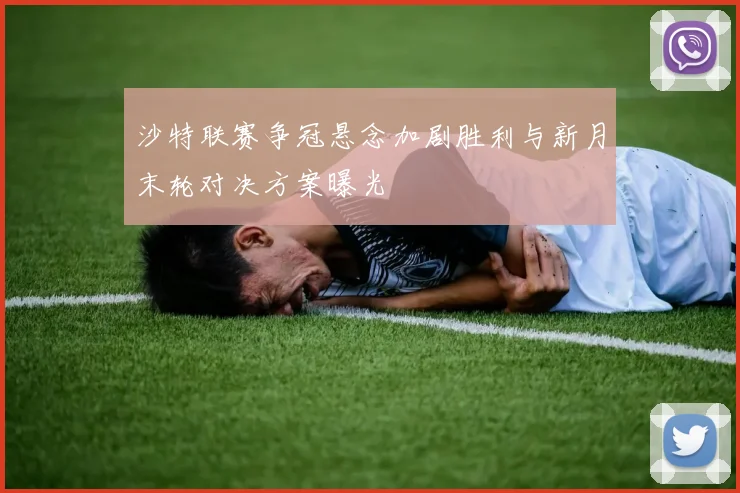 沙特联赛争冠悬念加剧胜利与新月末轮对决方案曝光