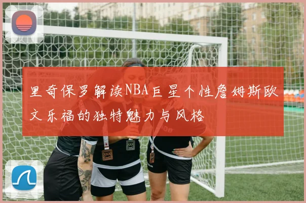 里奇保罗解读NBA巨星个性詹姆斯欧文乐福的独特魅力与风格