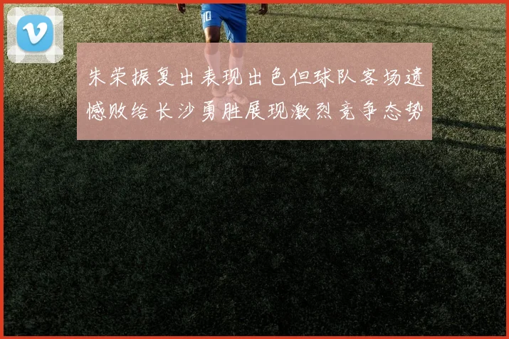 朱荣振复出表现出色但球队客场遗憾败给长沙勇胜展现激烈竞争态势