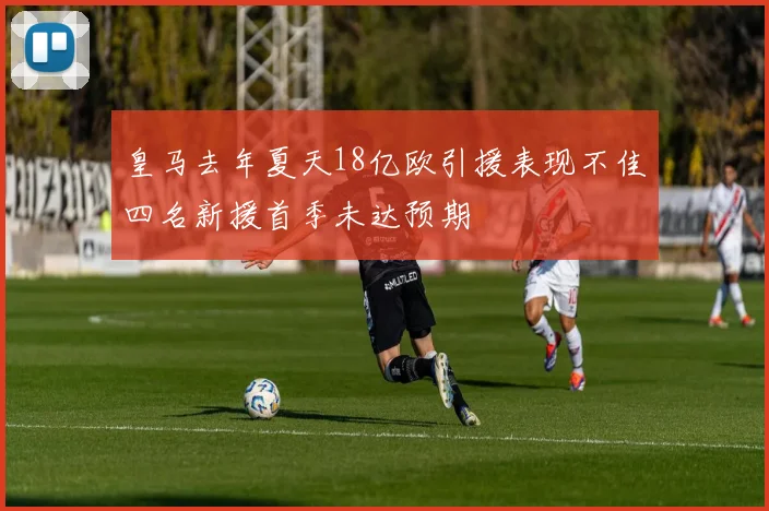 皇马去年夏天18亿欧引援表现不佳四名新援首季未达预期