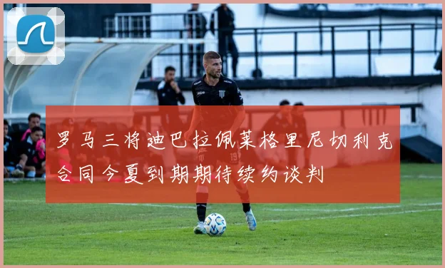 罗马三将迪巴拉佩莱格里尼切利克合同今夏到期期待续约谈判