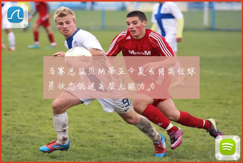马赛总监贝纳蒂亚今夏或将离任球员状态低迷高层无能为力