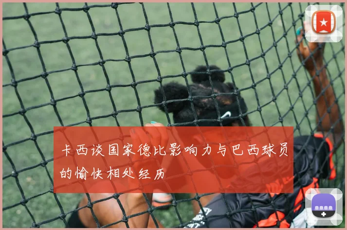 卡西谈国家德比影响力与巴西球员的愉快相处经历