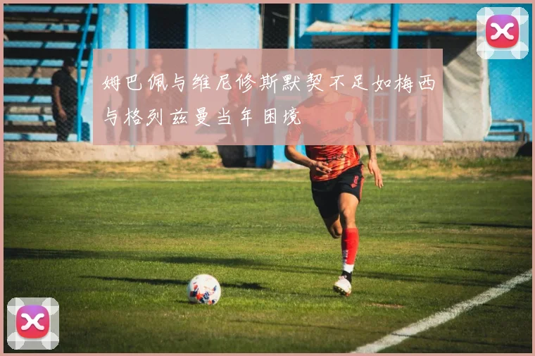 姆巴佩与维尼修斯默契不足如梅西与格列兹曼当年困境