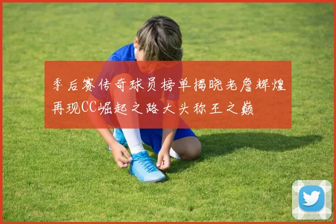 季后赛传奇球员榜单揭晓老詹辉煌再现CC崛起之路大头称王之巅