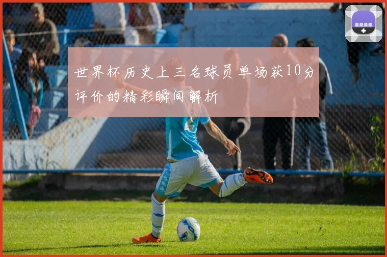 世界杯历史上三名球员单场获10分评价的精彩瞬间解析