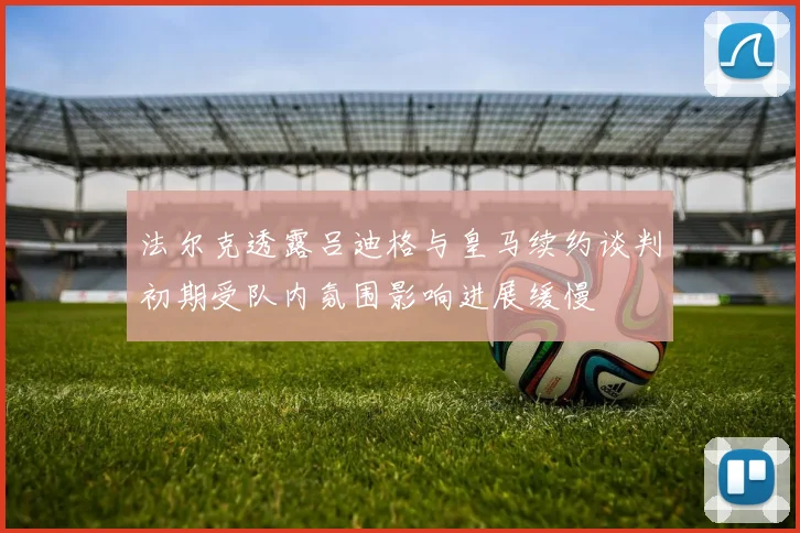 法尔克透露吕迪格与皇马续约谈判初期受队内氛围影响进展缓慢