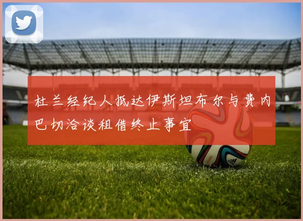 杜兰经纪人抵达伊斯坦布尔与费内巴切洽谈租借终止事宜