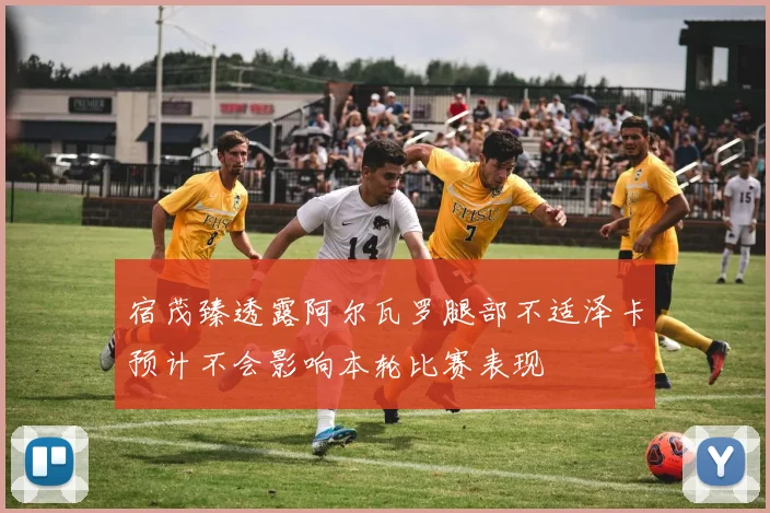 宿茂臻透露阿尔瓦罗腿部不适泽卡预计不会影响本轮比赛表现