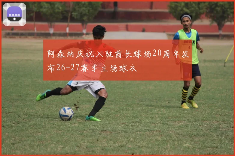 阿森纳庆祝入驻酋长球场20周年发布26-27赛季主场球衣