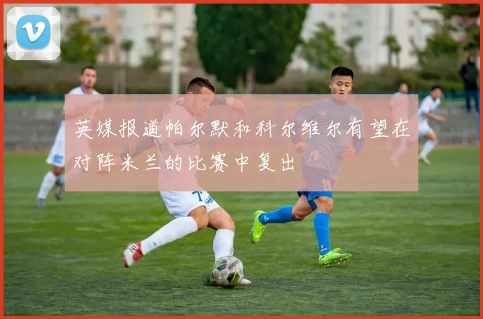 英媒报道帕尔默和科尔维尔有望在对阵米兰的比赛中复出