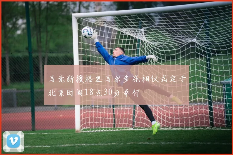 马竞新援格里马尔多亮相仪式定于北京时间18点30分举行