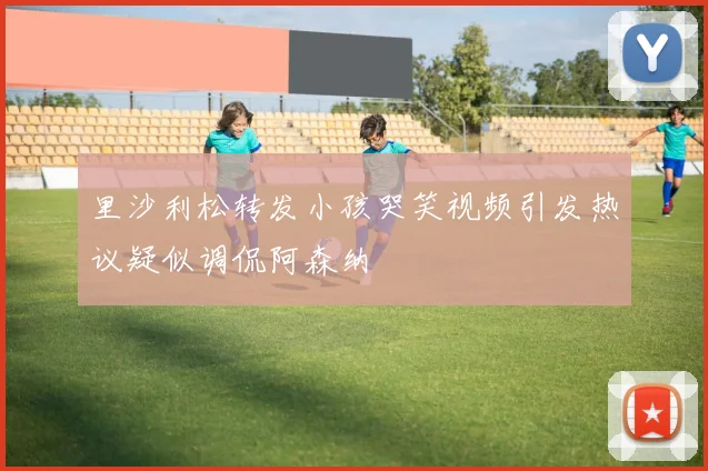 里沙利松转发小孩哭笑视频引发热议疑似调侃阿森纳