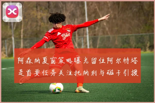 阿森纳夏窗策略曝光留住阿尔特塔是首要任务关注托纳利与磁卡引援动态