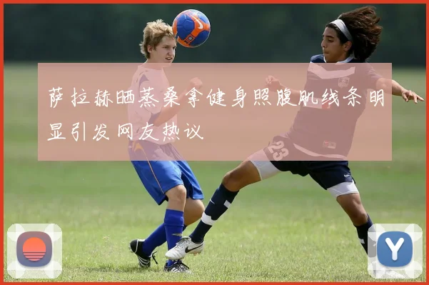 萨拉赫晒蒸桑拿健身照腹肌线条明显引发网友热议