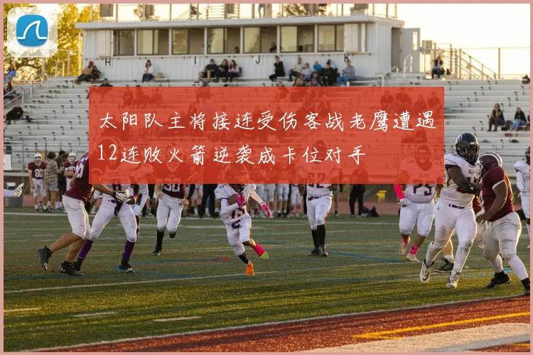 太阳队主将接连受伤客战老鹰遭遇12连败火箭逆袭成卡位对手