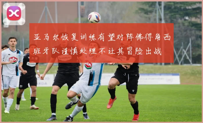 亚马尔恢复训练有望对阵佛得角西班牙队谨慎处理不让其冒险出战
