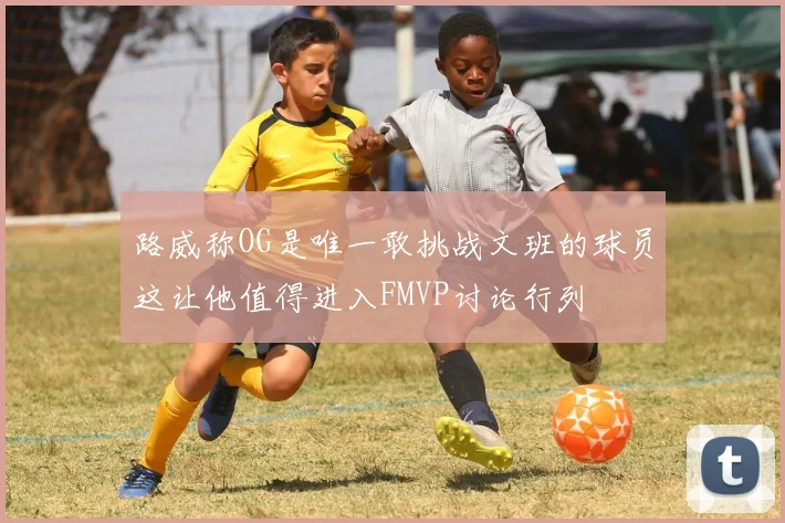 路威称OG是唯一敢挑战文班的球员这让他值得进入FMVP讨论行列
