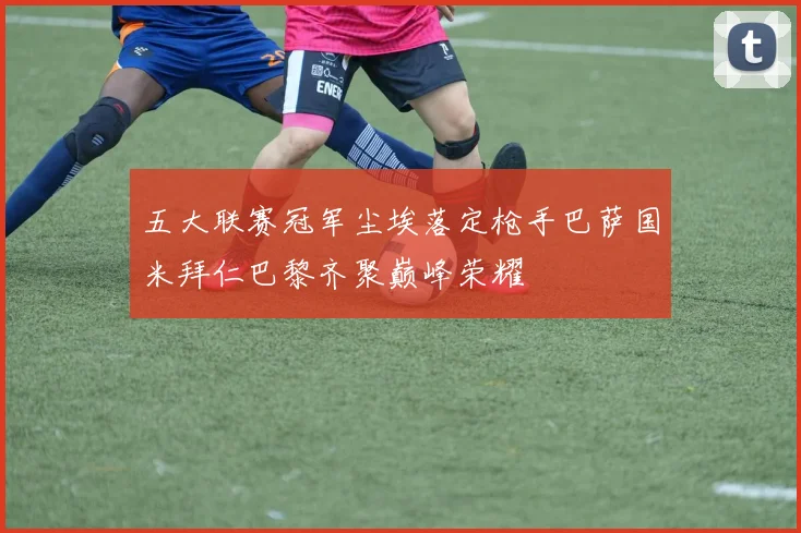 五大联赛冠军尘埃落定枪手巴萨国米拜仁巴黎齐聚巅峰荣耀