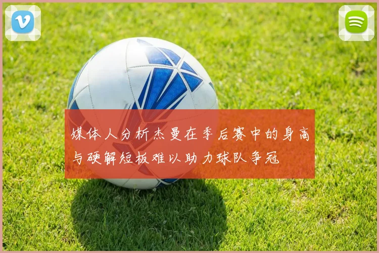 媒体人分析杰曼在季后赛中的身高与硬解短板难以助力球队争冠