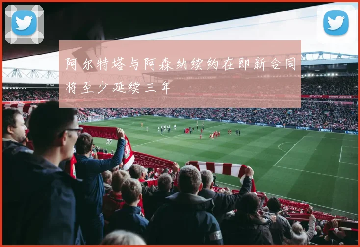 阿尔特塔与阿森纳续约在即新合同将至少延续三年