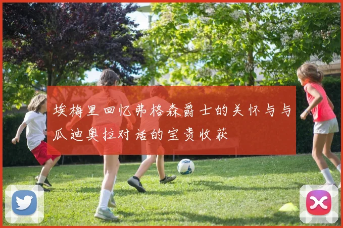 埃梅里回忆弗格森爵士的关怀与与瓜迪奥拉对话的宝贵收获