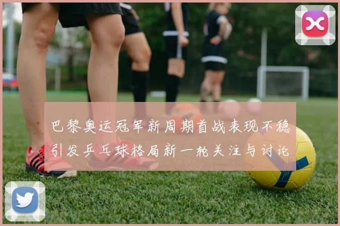 巴黎奥运冠军新周期首战表现不稳引发乒乓球格局新一轮关注与讨论