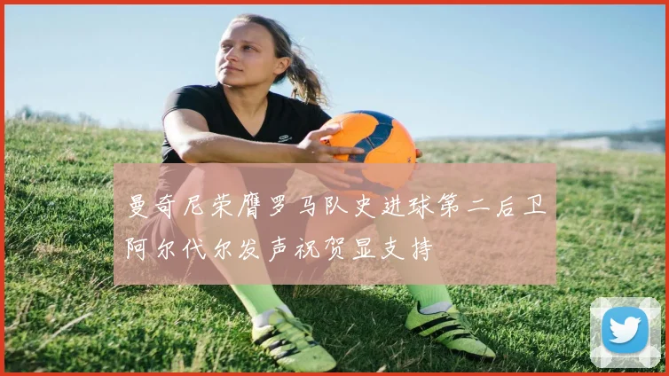 曼奇尼荣膺罗马队史进球第二后卫阿尔代尔发声祝贺显支持