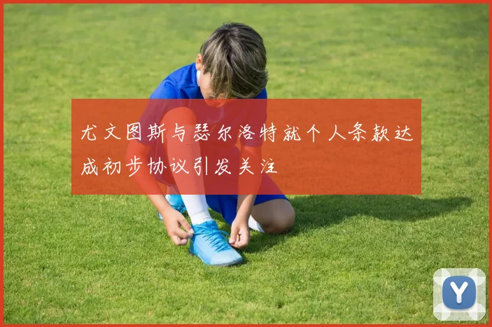 尤文图斯与瑟尔洛特就个人条款达成初步协议引发关注