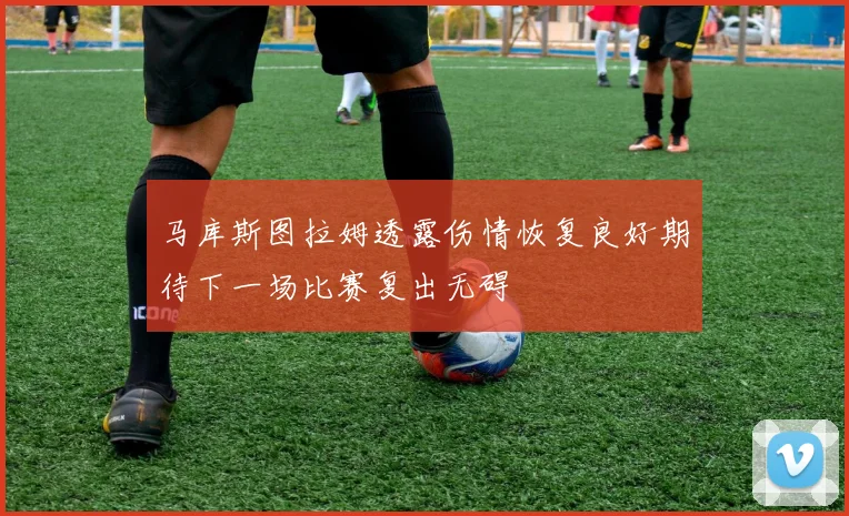 马库斯图拉姆透露伤情恢复良好期待下一场比赛复出无碍